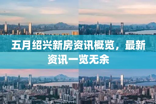 五月绍兴新房资讯概览，最新资讯一览无余