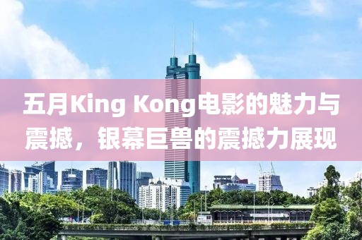 五月King Kong电影的魅力与震撼，银幕巨兽的震撼力展现