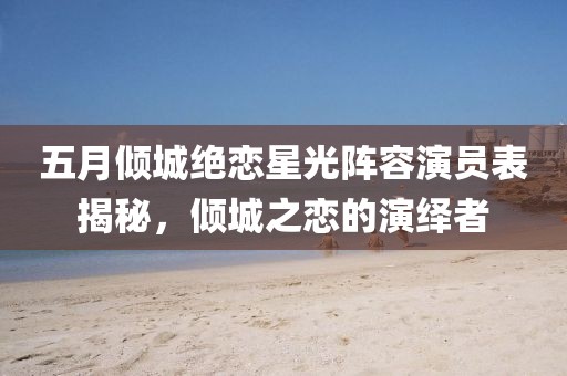 五月倾城绝恋星光阵容演员表揭秘，倾城之恋的演绎者