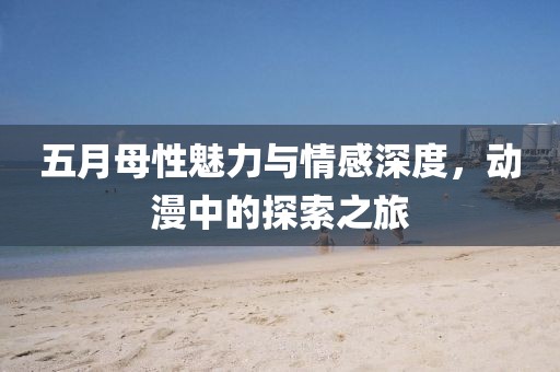 五月母性魅力与情感深度，动漫中的探索之旅