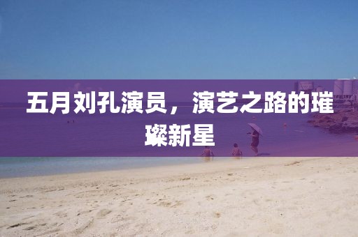 五月刘孔演员，演艺之路的璀璨新星