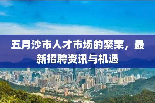 五月沙市人才市场的繁荣，最新招聘资讯与机遇