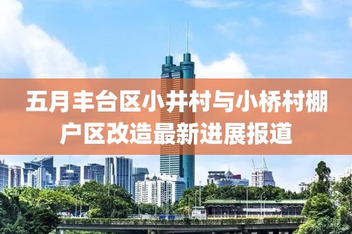 五月丰台区小井村与小桥村棚户区改造最新进展报道