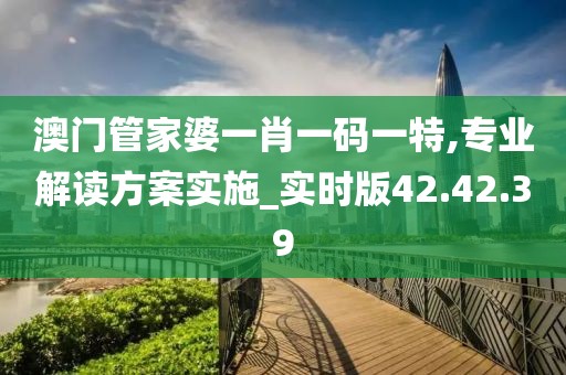 澳门管家婆一肖一码一特,专业解读方案实施_实时版42.42.39