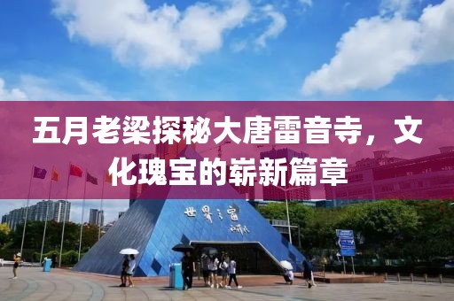 五月老梁探秘大唐雷音寺，文化瑰宝的崭新篇章