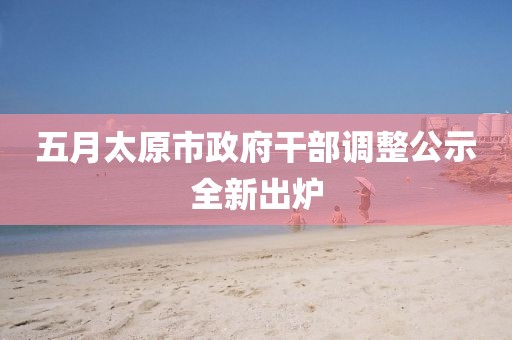 五月太原市政府干部调整公示全新出炉