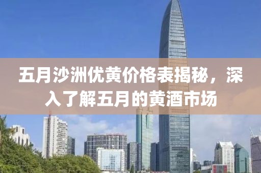 五月沙洲优黄价格表揭秘，深入了解五月的黄酒市场