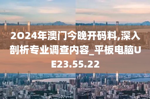 2O24年澳门今晚开码料,深入剖析专业调查内容_平板电脑UE23.55.22