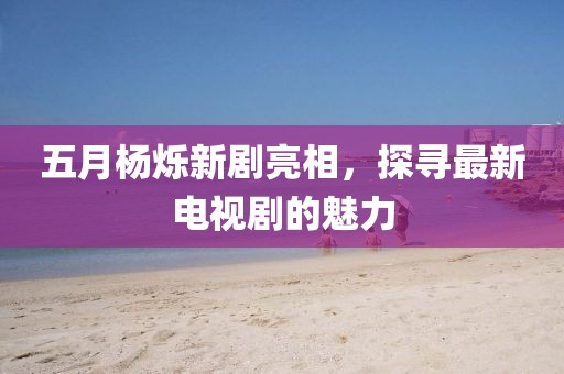 五月杨烁新剧亮相，探寻最新电视剧的魅力