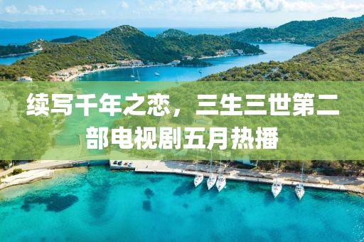 续写千年之恋，三生三世第二部电视剧五月热播
