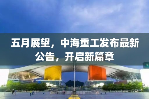 五月展望，中海重工发布最新公告，开启新篇章