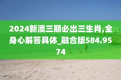 2024新澳三期必出三生肖,全身心解答具体_融合版584.9574