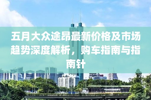 五月大众途昂最新价格及市场趋势深度解析，购车指南与指南针