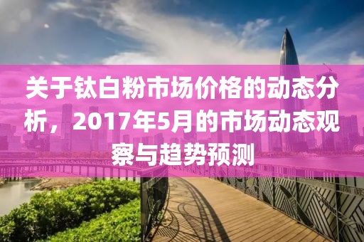 关于钛白粉市场价格的动态分析，2017年5月的市场动态观察与趋势预测
