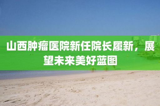 山西肿瘤医院新任院长履新，展望未来美好蓝图