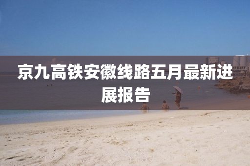 京九高铁安徽线路五月最新进展报告