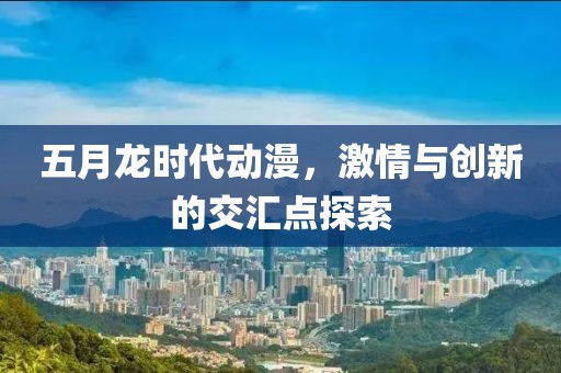 五月龙时代动漫，激情与创新的交汇点探索