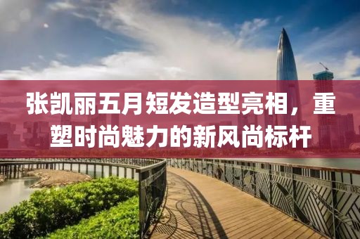 张凯丽五月短发造型亮相，重塑时尚魅力的新风尚标杆