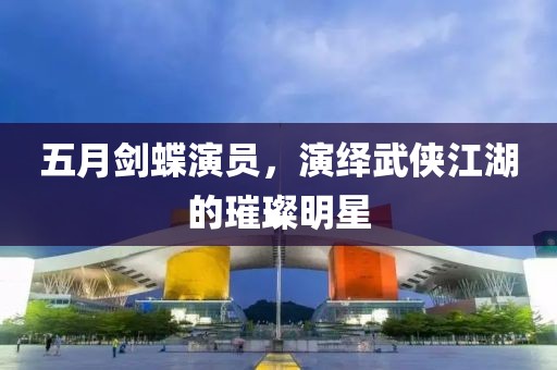 五月剑蝶演员，演绎武侠江湖的璀璨明星