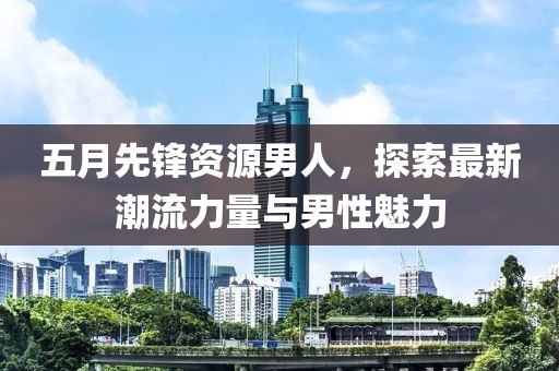 五月先锋资源男人，探索最新潮流力量与男性魅力