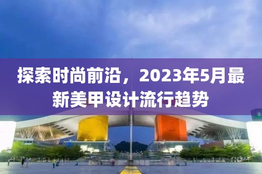 探索时尚前沿，2023年5月最新美甲设计流行趋势