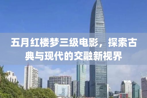五月红楼梦三级电影，探索古典与现代的交融新视界