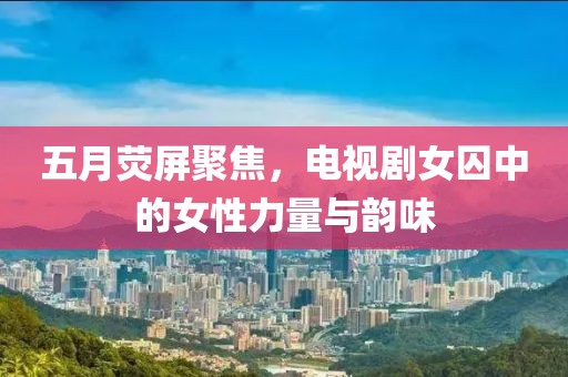 五月荧屏聚焦，电视剧女囚中的女性力量与韵味