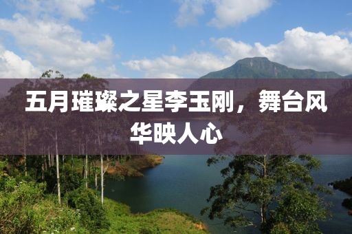 五月璀璨之星李玉刚，舞台风华映人心
