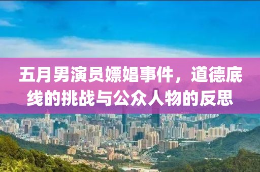 五月男演员嫖娼事件，道德底线的挑战与公众人物的反思