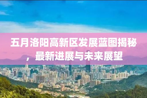 五月洛阳高新区发展蓝图揭秘，最新进展与未来展望