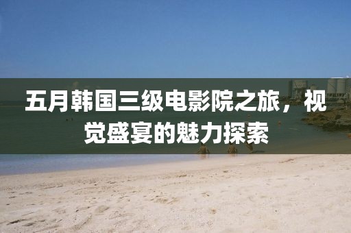 五月韩国三级电影院之旅，视觉盛宴的魅力探索
