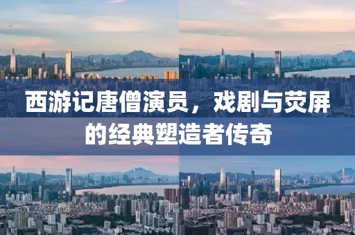 西游记唐僧演员，戏剧与荧屏的经典塑造者传奇