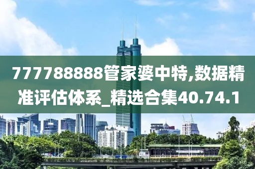 777788888管家婆中特,数据精准评估体系_精选合集40.74.1