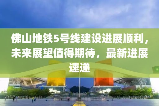 佛山地铁5号线建设进展顺利，未来展望值得期待，最新进展速递