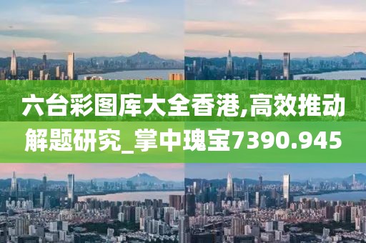 六台彩图库大全香港,高效推动解题研究_掌中瑰宝7390.945