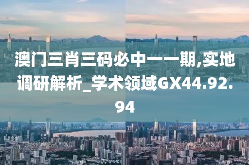 澳门三肖三码必中一一期,实地调研解析_学术领域GX44.92.94