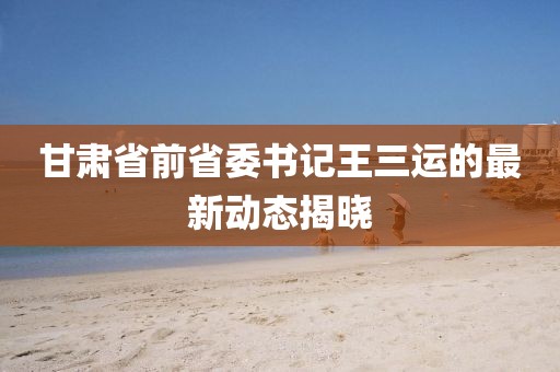 甘肃省前省委书记王三运的最新动态揭晓