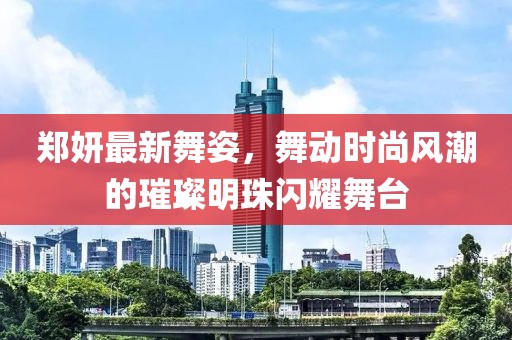 郑妍最新舞姿，舞动时尚风潮的璀璨明珠闪耀舞台