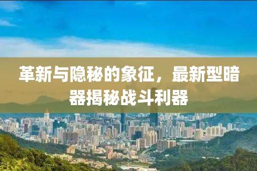 革新与隐秘的象征，最新型暗器揭秘战斗利器