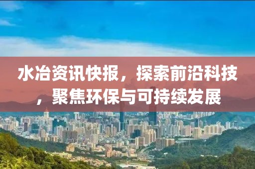 水冶资讯快报，探索前沿科技，聚焦环保与可持续发展