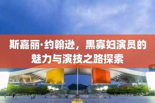 斯嘉丽·约翰逊，黑寡妇演员的魅力与演技之路探索