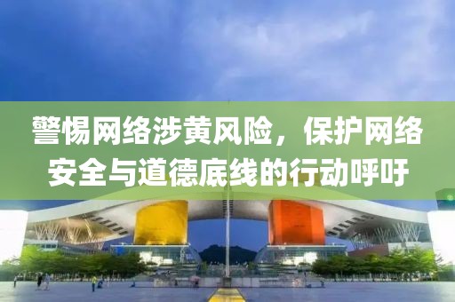 警惕网络涉黄风险，保护网络安全与道德底线的行动呼吁