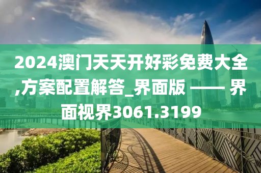 2024澳门天天开好彩免费大全,方案配置解答_界面版 —— 界面视界3061.3199