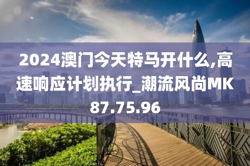 2024澳门今天特马开什么,高速响应计划执行_潮流风尚MK87.75.96