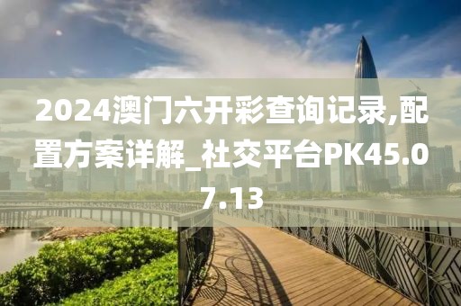 2024澳门六开彩查询记录,配置方案详解_社交平台PK45.07.13