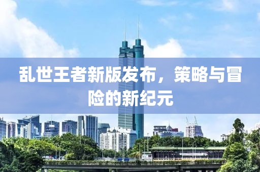 乱世王者新版发布，策略与冒险的新纪元