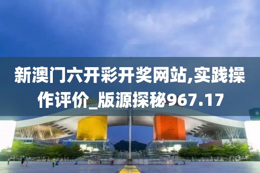 新澳门六开彩开奖网站,实践操作评价_版源探秘967.17