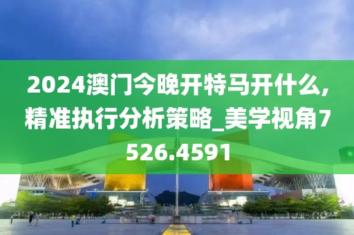 2024澳门今晚开特马开什么,精准执行分析策略_美学视角7526.4591