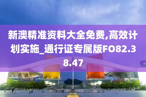新澳精准资料大全免费,高效计划实施_通行证专属版FO82.38.47