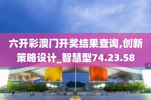 六开彩澳门开奖结果查询,创新策略设计_智慧型74.23.58